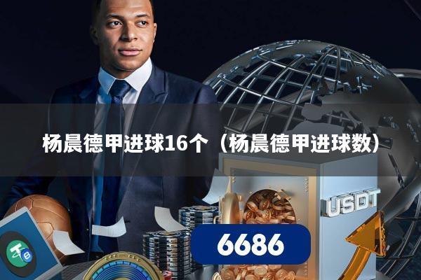 杨晨德甲进球16个（杨晨德甲进球数）